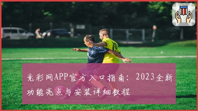 竞彩网APP官方入口指南：2023全新功能亮点与安装详细教程