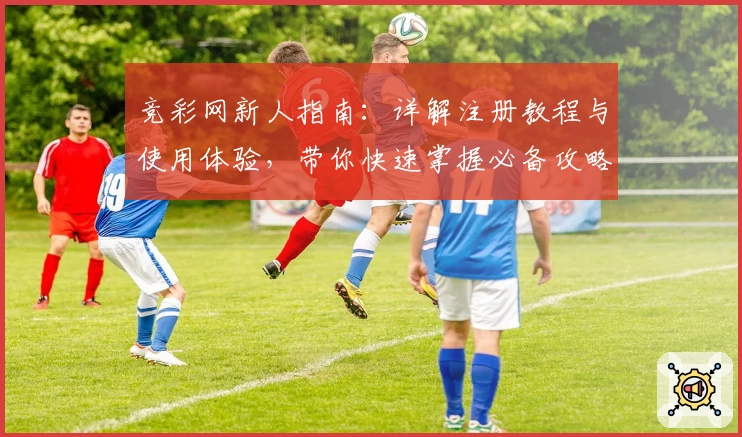 竞彩网新人指南:详解注册教程与使用体验,带你快速掌握必备攻略