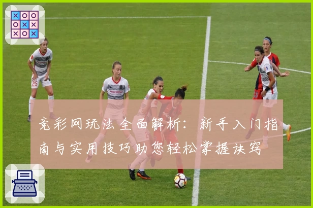 竞彩网玩法全面解析：新手入门指南与实用技巧助您轻松掌握诀窍