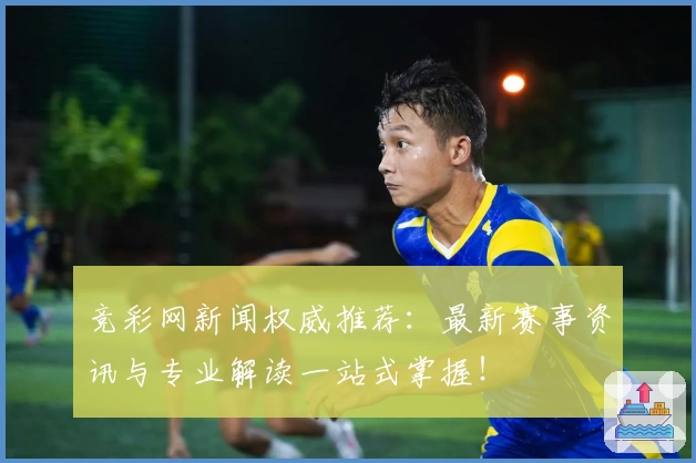 竞彩网新闻权威推荐：最新赛事资讯与专业解读一站式掌握！