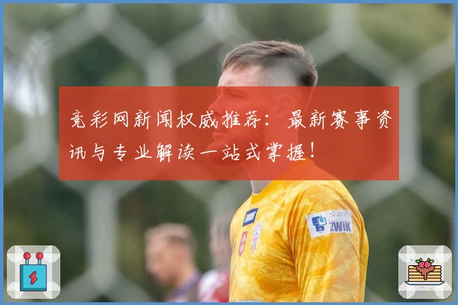 竞彩网新闻权威推荐：最新赛事资讯与专业解读一站式掌握！