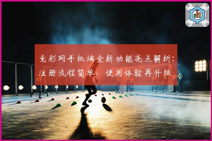 竞彩网手机端全新功能亮点解析：注册流程简单，使用体验再升级