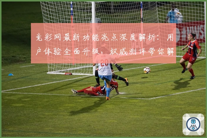 竞彩网最新功能亮点深度解析：用户体验全面升级，权威测评带你解锁新玩法