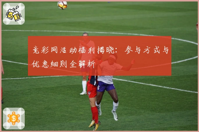 竞彩网活动福利揭晓：参与方式与优惠细则全解析