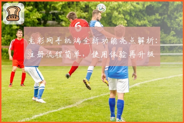 竞彩网手机端全新功能亮点解析：注册流程简单，使用体验再升级