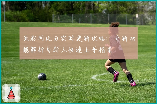 竞彩网比分实时更新攻略：全新功能解析与新人快速上手指南